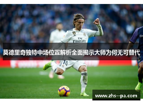 莫德里奇独特中场位置解析全面揭示大师为何无可替代