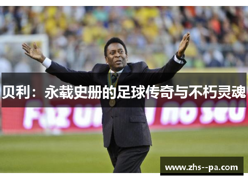 贝利:永载史册的足球传奇与不朽灵魂 贝利:永载史册的足球传奇与不朽灵魂