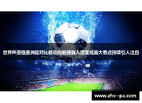 世界杯资格赛洲际对比新动向新援融入速度成最大看点持续引人注目 世界杯资格赛洲际对比新动向新援融入速度成最大看点持续引人注目