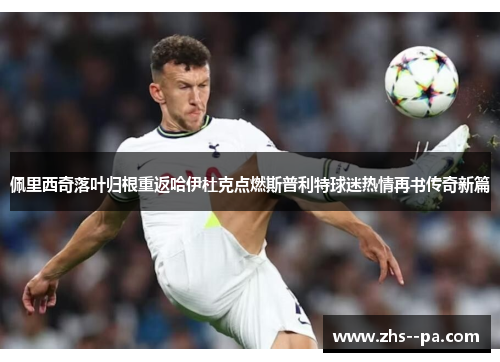 佩里西奇落叶归根重返哈伊杜克点燃斯普利特球迷热情再书传奇新篇 佩里西奇落叶归根重返哈伊杜克点燃斯普利特球迷热情再书传奇新篇