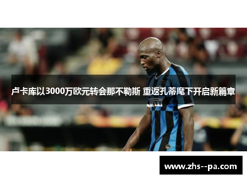 卢卡库以3000万欧元转会那不勒斯 重返孔蒂麾下开启新篇章 卢卡库以3000万欧元转会那不勒斯 重返孔蒂麾下开启新篇章