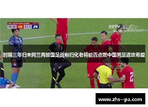 时隔三年归来阿兰再披国足战袍归化老将能否点燃中国男足进攻希望