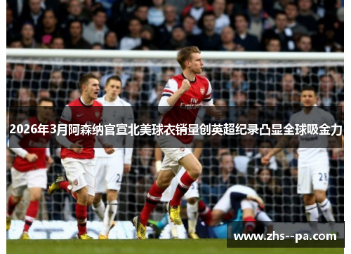 2026年3月阿森纳官宣北美球衣销量创英超纪录凸显全球吸金力 2026年3月阿森纳官宣北美球衣销量创英超纪录凸显全球吸金力