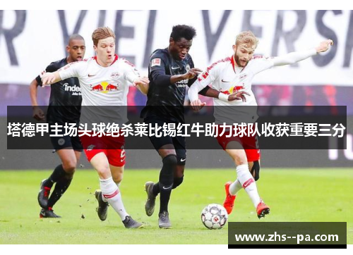 塔德甲主场头球绝杀莱比锡红牛助力球队收获重要三分 塔德甲主场头球绝杀莱比锡红牛助力球队收获重要三分
