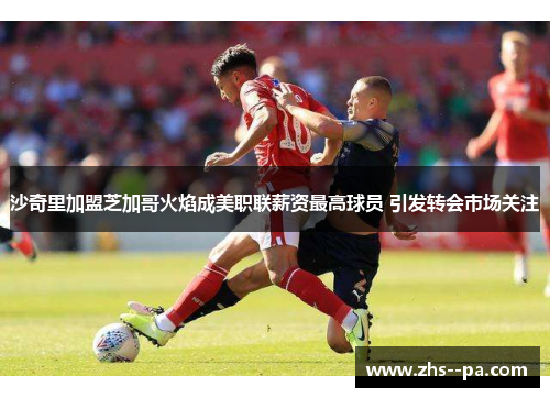 沙奇里加盟芝加哥火焰成美职联薪资最高球员 引发转会市场关注