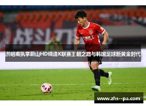 洪明甫执掌蔚山HD缔造K联赛王朝之路与韩国足球新黄金时代