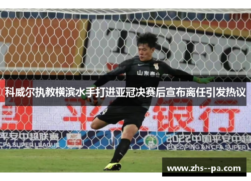 科威尔执教横滨水手打进亚冠决赛后宣布离任引发热议