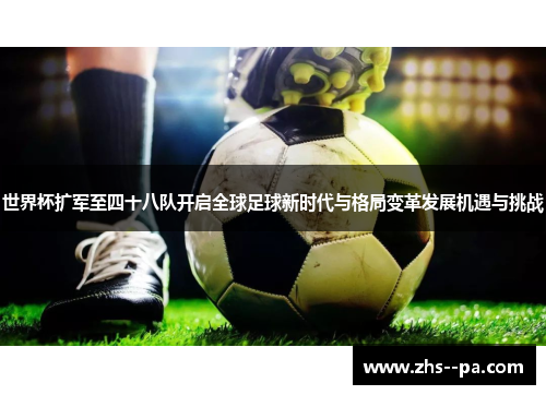 世界杯扩军至四十八队开启全球足球新时代与格局变革发展机遇与挑战
