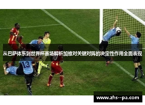 从巴萨体系到世界杯赛场解析加维对关键对阵的决定性作用全面表现