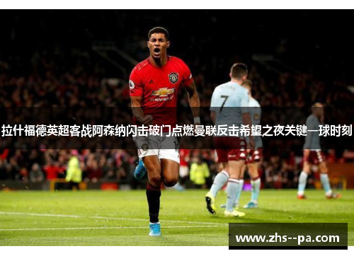 拉什福德英超客战阿森纳闪击破门点燃曼联反击希望之夜关键一球时刻 拉什福德英超客战阿森纳闪击破门点燃曼联反击希望之夜关键一球时刻