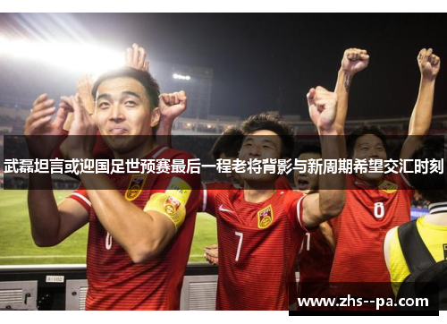 武磊坦言或迎国足世预赛最后一程老将背影与新周期希望交汇时刻 武磊坦言或迎国足世预赛最后一程老将背影与新周期希望交汇时刻