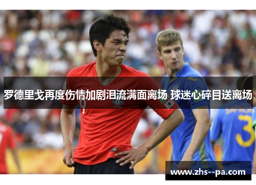 罗德里戈再度伤情加剧泪流满面离场 球迷心碎目送离场 罗德里戈再度伤情加剧泪流满面离场 球迷心碎目送离场