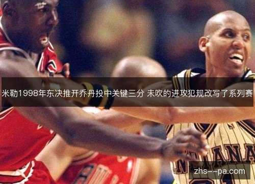米勒1998年东决推开乔丹投中关键三分 未吹的进攻犯规改写了系列赛 米勒1998年东决推开乔丹投中关键三分 未吹的进攻犯规改写了系列赛